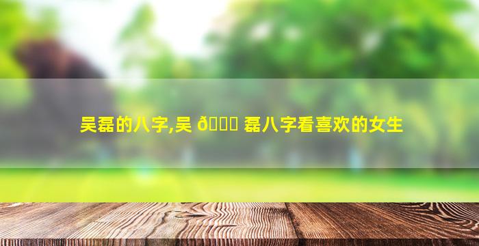 吴磊的八字,吴 💐 磊八字看喜欢的女生